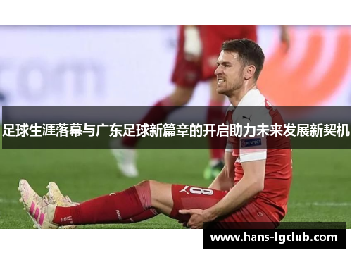 足球生涯落幕与广东足球新篇章的开启助力未来发展新契机