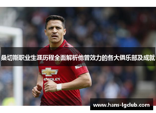 桑切斯职业生涯历程全面解析他曾效力的各大俱乐部及成就