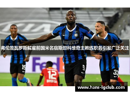 弗伦茨瓦罗斯解雇前国米名宿斯坦科维奇主教练职务引发广泛关注